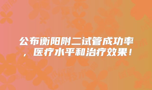 公布衡阳附二试管成功率，医疗水平和治疗效果！