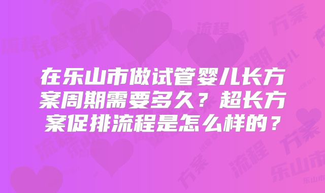 在乐山市做试管婴儿长方案周期需要多久？超长方案促排流程是怎么样的？