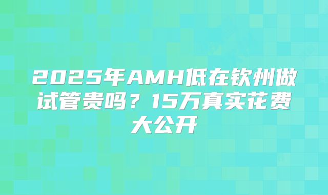 2025年AMH低在钦州做试管贵吗？15万真实花费大公开