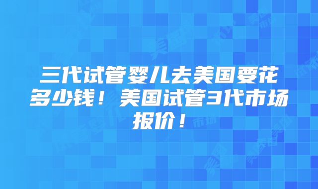 三代试管婴儿去美国要花多少钱!美国试管3代市场报价!