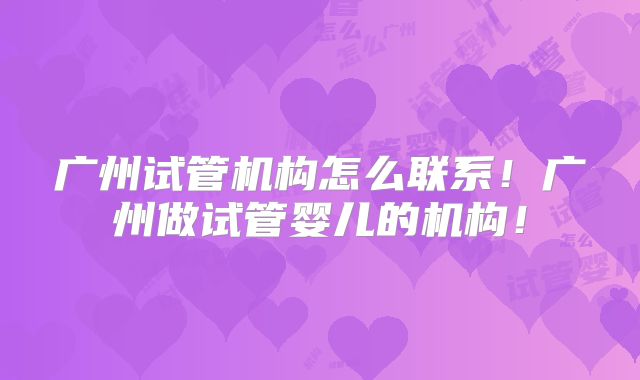广州试管机构怎么联系!广州做试管婴儿的机构!