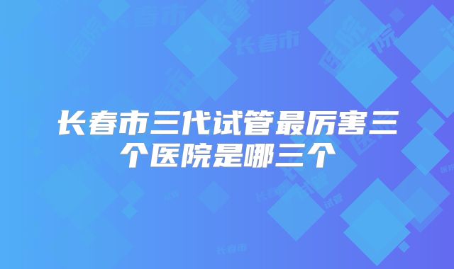 长春市三代试管最厉害三个医院是哪三个