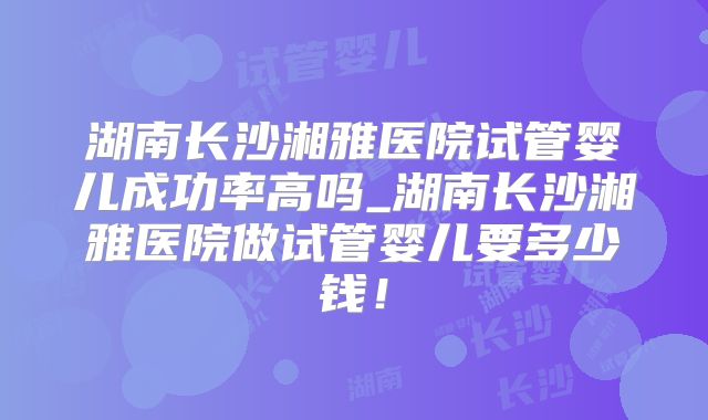湖南长沙湘雅医院试管婴儿成功率高吗_湖南长沙湘雅医院做试管婴儿要多少钱！