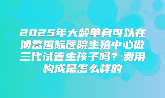 2025年大龄单身可以在博鳌国际医院生殖中心做三代试管生孩子吗？费用构成是怎么样的