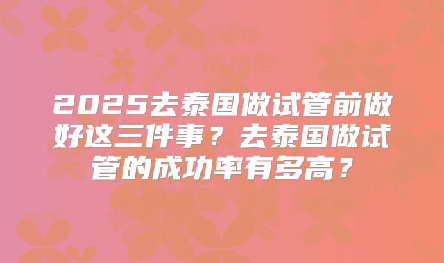 2025去泰国做试管前做好这三件事？去泰国做试管的成功率有多高？
