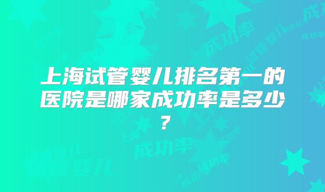 上海试管婴儿排名第一的医院是哪家成功率是多少？