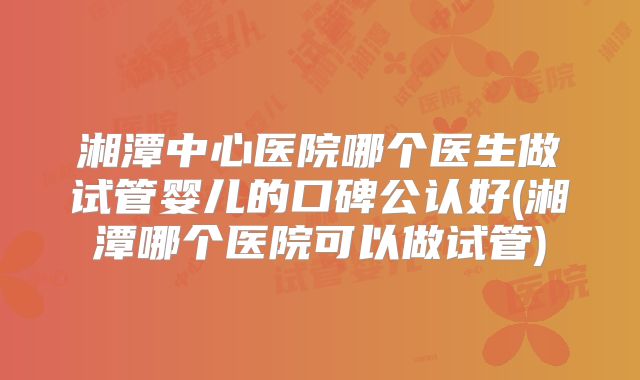 湘潭中心医院哪个医生做试管婴儿的口碑公认好(湘潭哪个医院可以做试管)