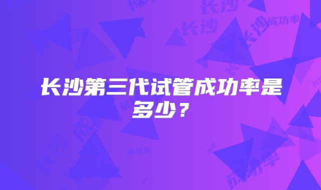 长沙第三代试管成功率是多少？