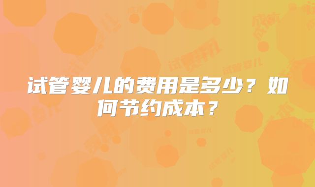 试管婴儿的费用是多少？如何节约成本？