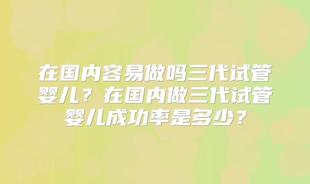 在国内容易做吗三代试管婴儿？在国内做三代试管婴儿成功率是多少？