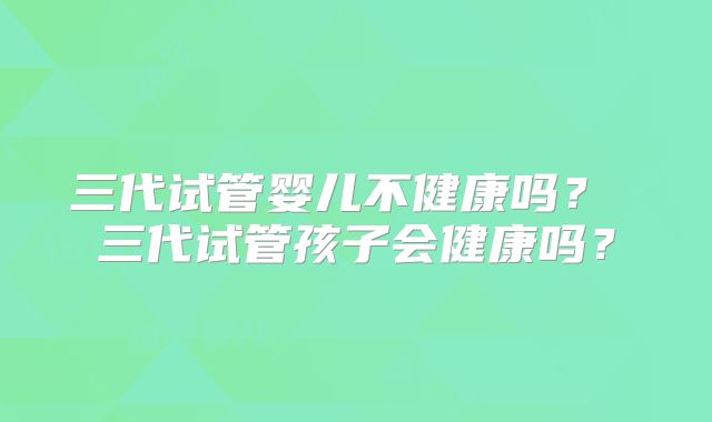 三代试管婴儿不健康吗？ 三代试管孩子会健康吗？
