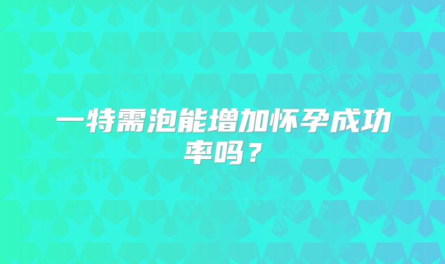 一特需泡能增加怀孕成功率吗?