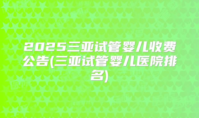 2025三亚试管婴儿收费公告(三亚试管婴儿医院排名)