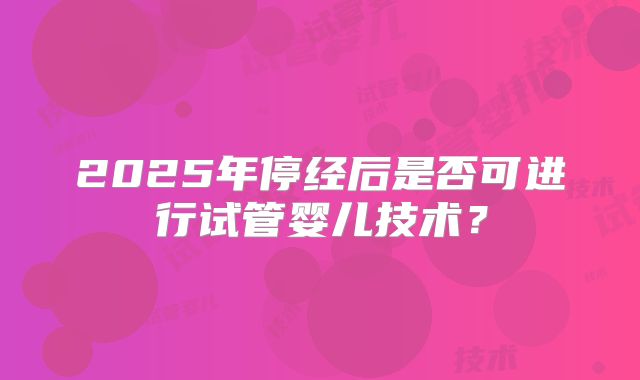 2025年停经后是否可进行试管婴儿技术？