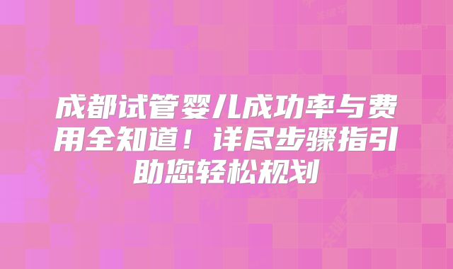 成都试管婴儿成功率与费用全知道！详尽步骤指引助您轻松规划