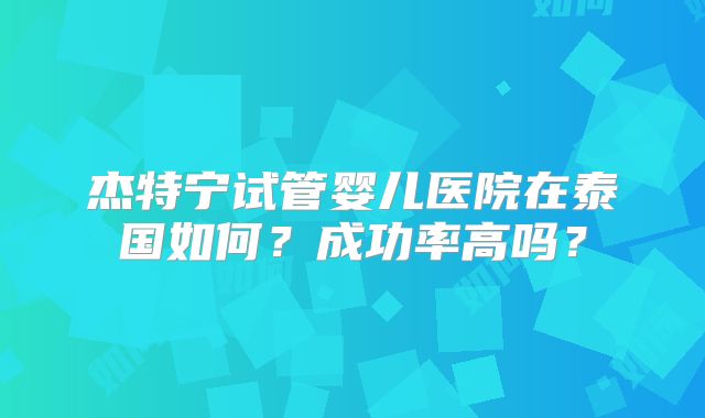 杰特宁试管婴儿医院在泰国如何?成功率高吗?