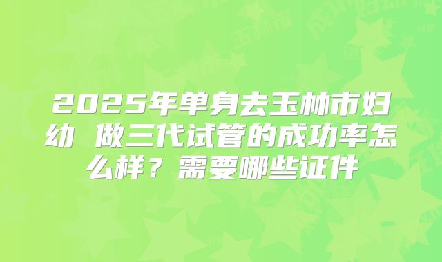 2025年单身去玉林市妇幼 做三代试管的成功率怎么样？需要哪些证件