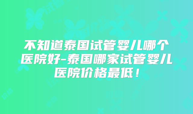 不知道泰国试管婴儿哪个医院好-泰国哪家试管婴儿医院价格最低！