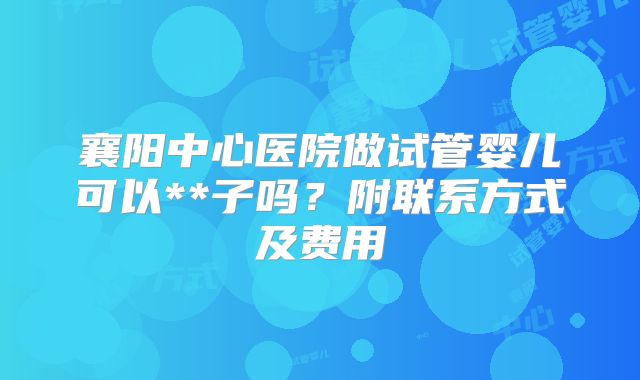 襄阳中心医院做试管婴儿可以**子吗？附联系方式及费用