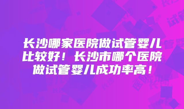 长沙哪家医院做试管婴儿比较好！长沙市哪个医院做试管婴儿成功率高！