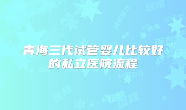 青海三代试管婴儿比较好的私立医院流程