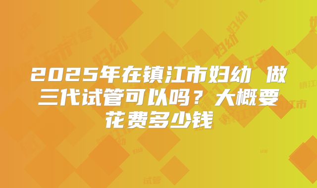 2025年在镇江市妇幼 做三代试管可以吗？大概要花费多少钱