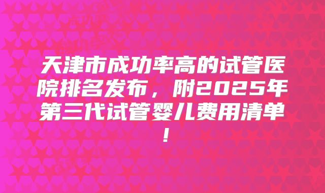 天津市成功率高的试管医院排名发布，附2025年第三代试管婴儿费用清单！