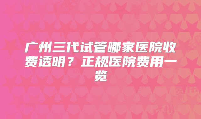 广州三代试管哪家医院收费透明？正规医院费用一览