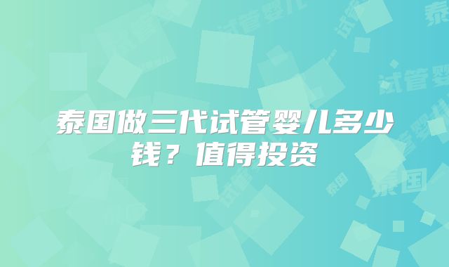 泰国做三代试管婴儿多少钱？值得投资