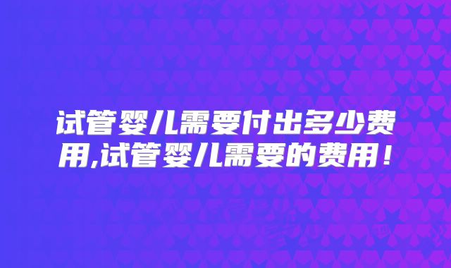 试管婴儿需要付出多少费用,试管婴儿需要的费用!
