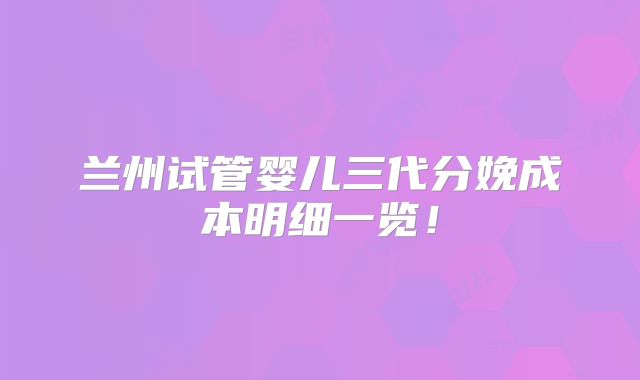 兰州试管婴儿三代分娩成本明细一览！
