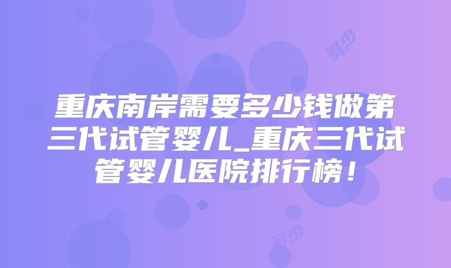 重庆南岸需要多少钱做第三代试管婴儿_重庆三代试管婴儿医院排行榜！