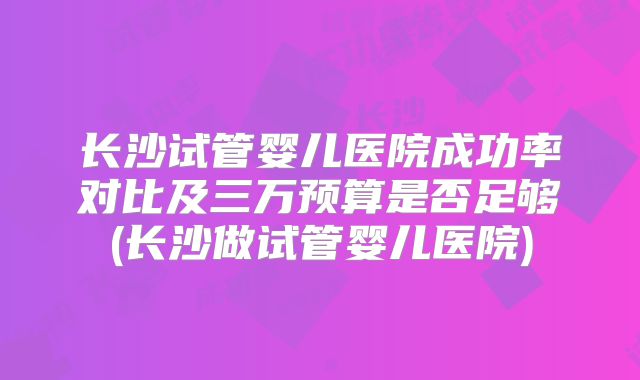 长沙试管婴儿医院成功率对比及三万预算是否足够(长沙做试管婴儿医院)
