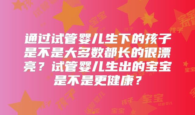 通过试管婴儿生下的孩子是不是大多数都长的很漂亮？试管婴儿生出的宝宝是不是更健康？