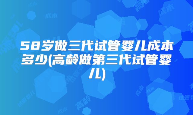 58岁做三代试管婴儿成本多少(高龄做第三代试管婴儿)