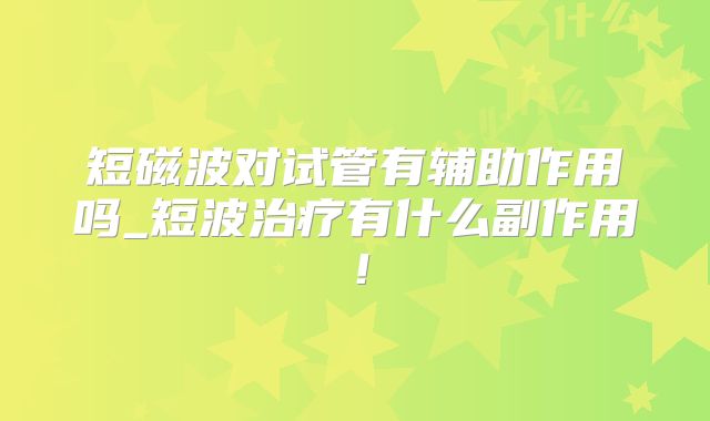 短磁波对试管有辅助作用吗_短波治疗有什么副作用！