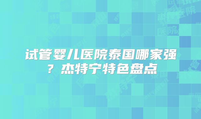 试管婴儿医院泰国哪家强？杰特宁特色盘点