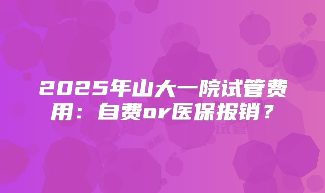 2025年山大一院试管费用:自费or医保报销?