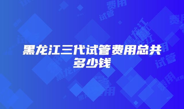 黑龙江三代试管费用总共多少钱