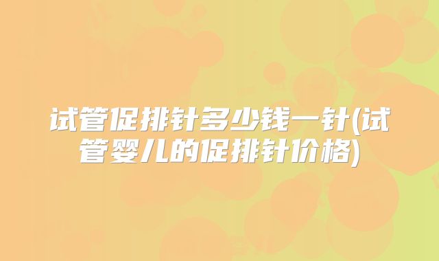 试管促排针多少钱一针(试管婴儿的促排针价格)