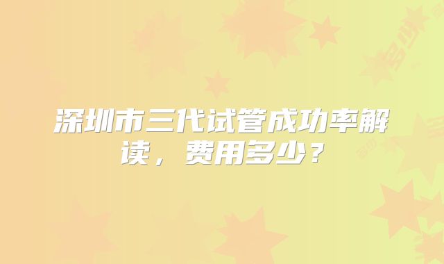 深圳市三代试管成功率解读，费用多少？