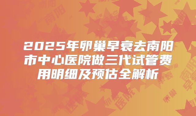 2025年卵巢早衰去南阳市中心医院做三代试管费用明细及预估全解析