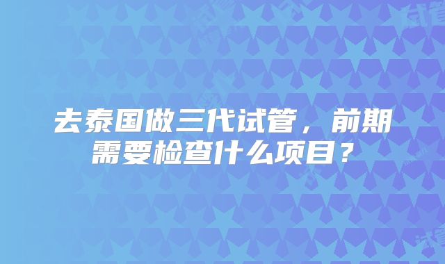 去泰国做三代试管,前期需要检查什么项目?