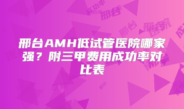 邢台AMH低试管医院哪家强？附三甲费用成功率对比表