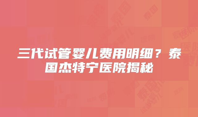 三代试管婴儿费用明细？泰国杰特宁医院揭秘
