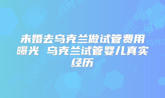 未婚去乌克兰做试管费用曝光 乌克兰试管婴儿真实经历