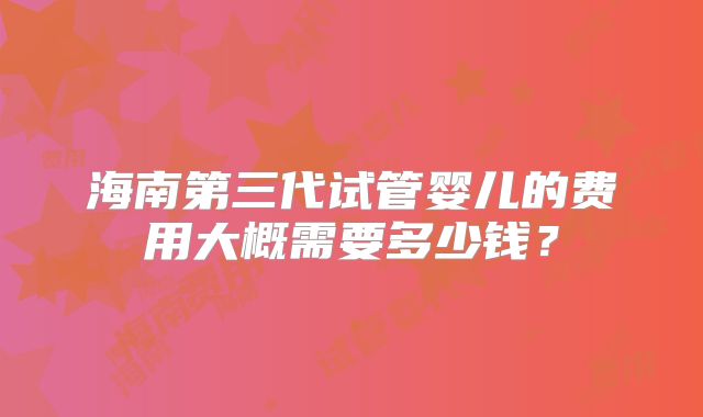 海南第三代试管婴儿的费用大概需要多少钱？