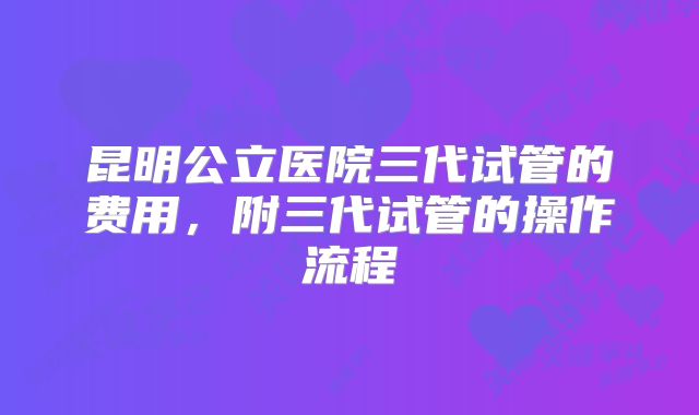 昆明公立医院三代试管的费用，附三代试管的操作流程