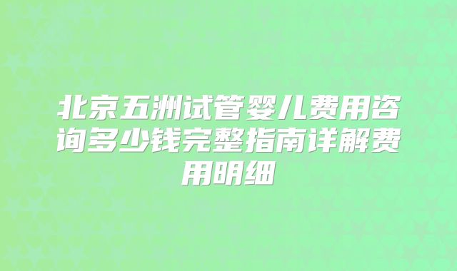 北京五洲试管婴儿费用咨询多少钱完整指南详解费用明细