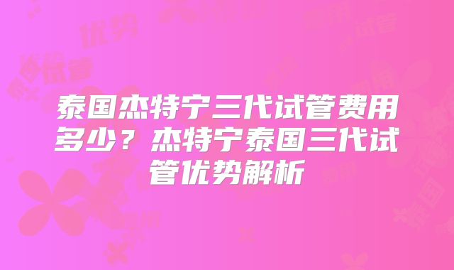 泰国杰特宁三代试管费用多少？杰特宁泰国三代试管优势解析